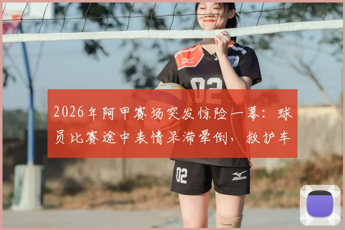 2026年阿甲赛场突发惊险一幕：球员比赛途中表情呆滞晕倒，救护车紧急进场处理，赛场休克原因与急救流程深度剖析