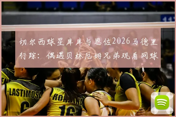 切尔西球星库库与恩佐2026马德里行踪:偶遇贝林厄姆兄弟观看网球,球星跨界互动引热议