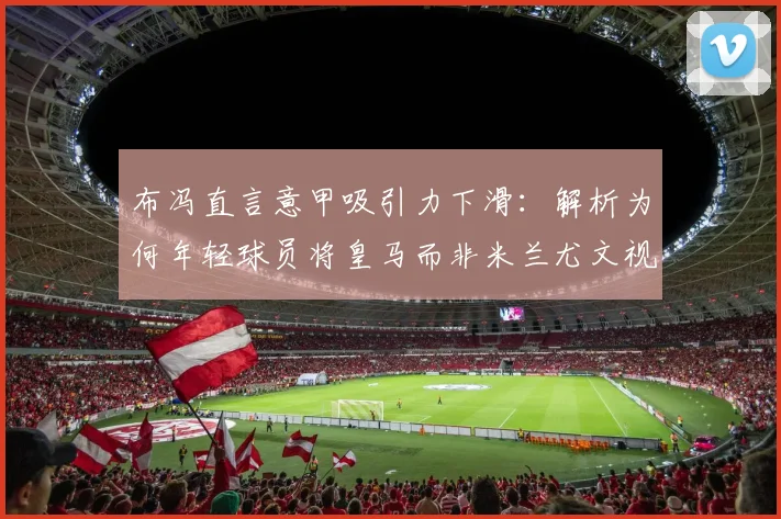 布冯直言意甲吸引力下滑：解析为何年轻球员将皇马而非米兰尤文视为生涯跳板（2026版观点）