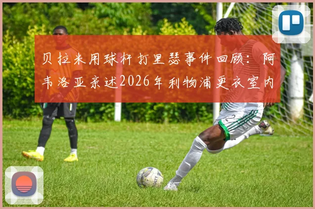 贝拉米用球杆打里瑟事件回顾：阿韦洛亚亲述2026年利物浦更衣室内讧真相始末