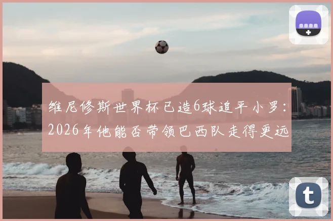 维尼修斯世界杯已造6球追平小罗:2026年他能否带领巴西队走得更远?数据对比与未来前景分析