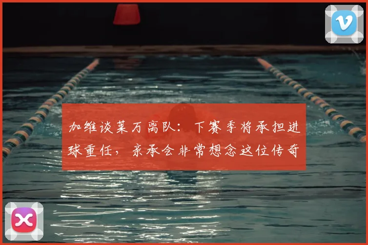 加维谈莱万离队:下赛季将承担进球重任,亲承会非常想念这位传奇队友