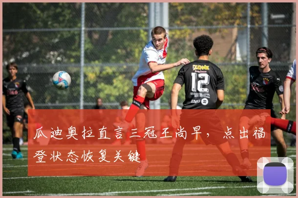 瓜迪奥拉直言三冠王尚早,点出福登状态恢复关键