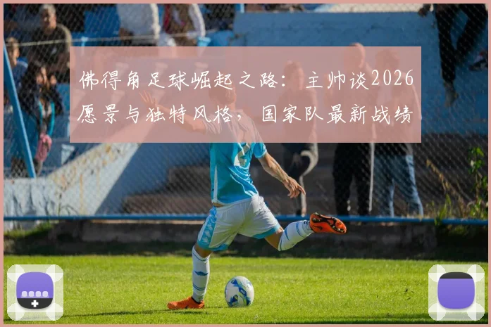 佛得角足球崛起之路：主帅谈2026愿景与独特风格，国家队最新战绩与未来展望全解析