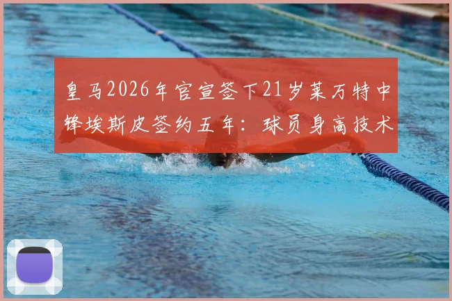 皇马2026年官宣签下21岁莱万特中锋埃斯皮签约五年:球员身高技术特点及年薪转会细节全解析