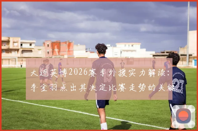 大连英博2026赛季外援实力解读：李金羽点出其决定比赛走势的关键能力，附具体案例分析