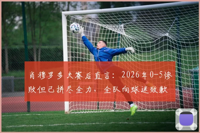 肖穆罗多夫赛后直言:2026年0-5惨败但已拼尽全力,全队向球迷致歉