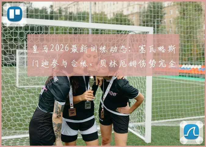 皇马2026最新训练动态：塞瓦略斯门迪参与合练，贝林厄姆伤势完全恢复获官方确认