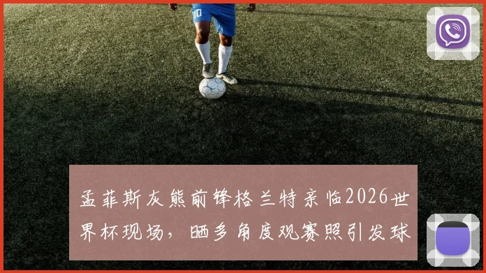 孟菲斯灰熊前锋格兰特亲临2026世界杯现场，晒多角度观赛照引发球迷热议，附球星跨界观赛指南