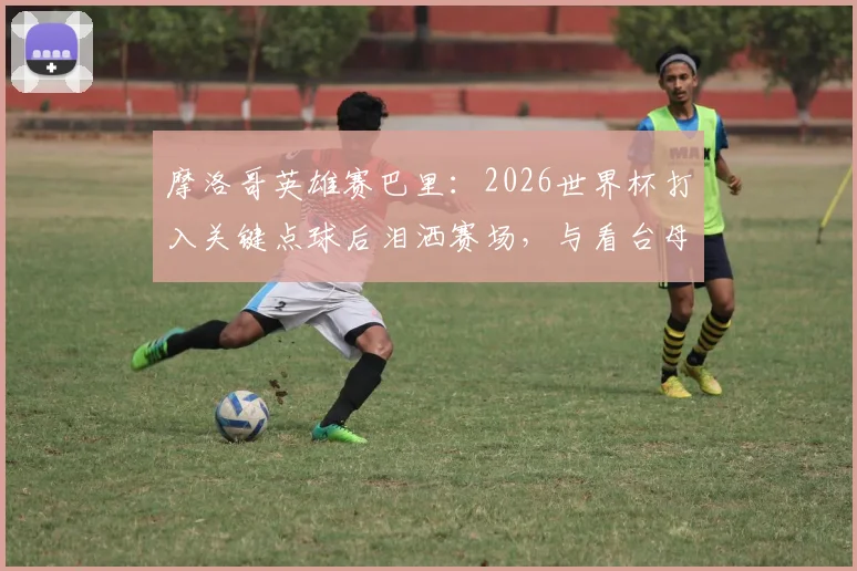 摩洛哥英雄赛巴里：2026世界杯打入关键点球后泪洒赛场，与看台母亲隔空拥抱感人瞬间全记录
