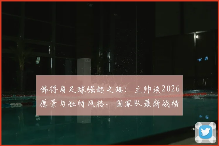 佛得角足球崛起之路：主帅谈2026愿景与独特风格，国家队最新战绩与未来展望全解析