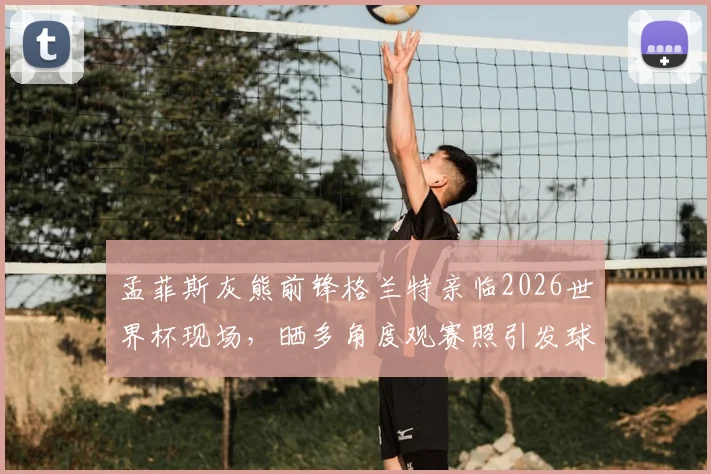 孟菲斯灰熊前锋格兰特亲临2026世界杯现场，晒多角度观赛照引发球迷热议，附球星跨界观赛指南