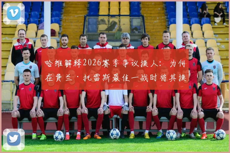 哈维解释2026赛季争议换人：为何在费兰·托雷斯最佳一战时将其换下？球员替补席反应成焦点