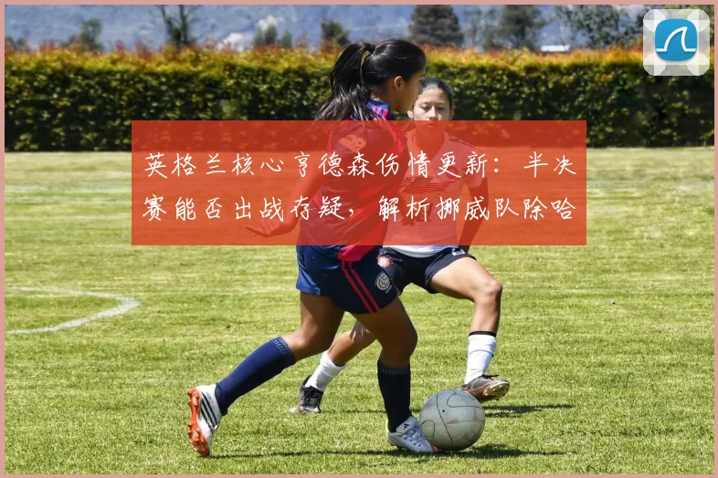 英格兰核心亨德森伤情更新：半决赛能否出战存疑，解析挪威队除哈兰德外的关键球员与战术威胁