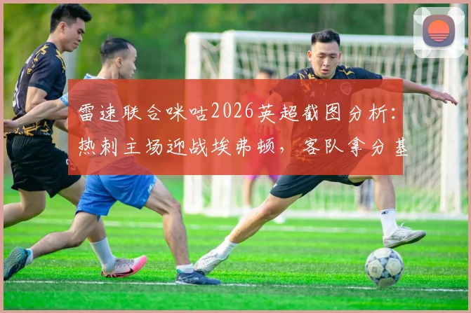 雷速联合咪咕2026英超截图分析:热刺主场迎战埃弗顿,客队拿分基本确保保级