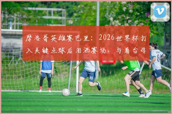 摩洛哥英雄赛巴里:2026世界杯打入关键点球后泪洒赛场,与看台母亲隔空拥抱感人瞬间全记录