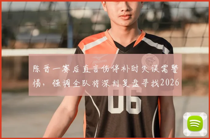 陈晋一赛后直言伤停补时失误需警惕，强调全队将深刻复盘寻找2026赛季突破口