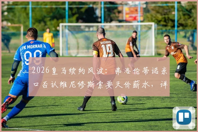 2026皇马续约风波：弗洛伦蒂诺亲口否认维尼修斯索要天价薪水，详解背后真实谈判与球队规划