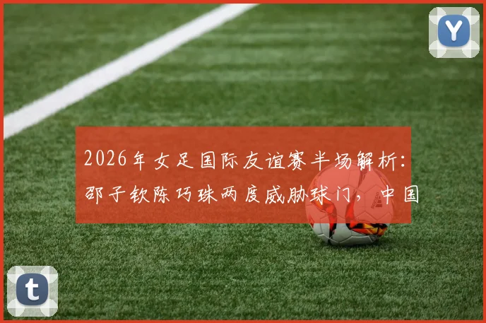 2026年女足国际友谊赛半场解析：邵子钦陈巧珠两度威胁球门，中国女足对阵俄罗斯战况激烈暂0-0平