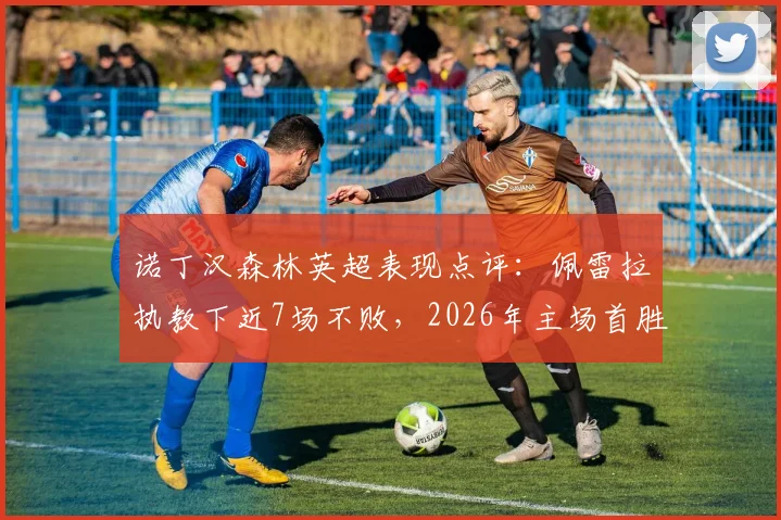 诺丁汉森林英超表现点评:佩雷拉执教下近7场不败,2026年主场首胜解析