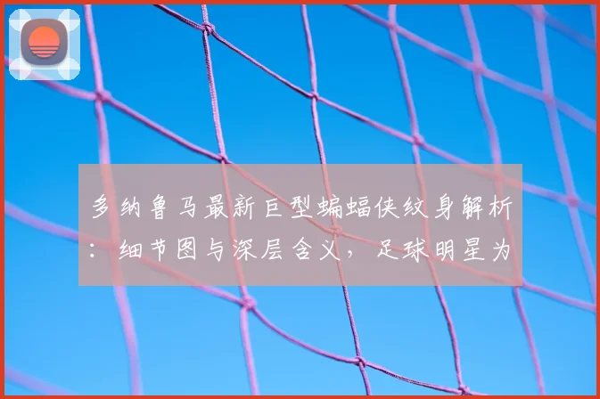 多纳鲁马最新巨型蝙蝠侠纹身解析:细节图与深层含义,足球明星为何偏爱暗黑骑士