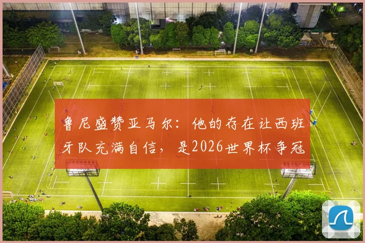 鲁尼盛赞亚马尔：他的存在让西班牙队充满自信，是2026世界杯争冠底气关键