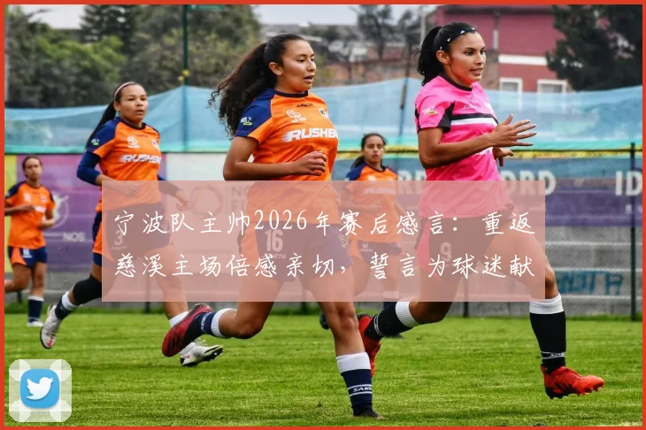宁波队主帅2026年赛后感言：重返慈溪主场倍感亲切，誓言为球迷献上精彩对决，附主场观赛攻略