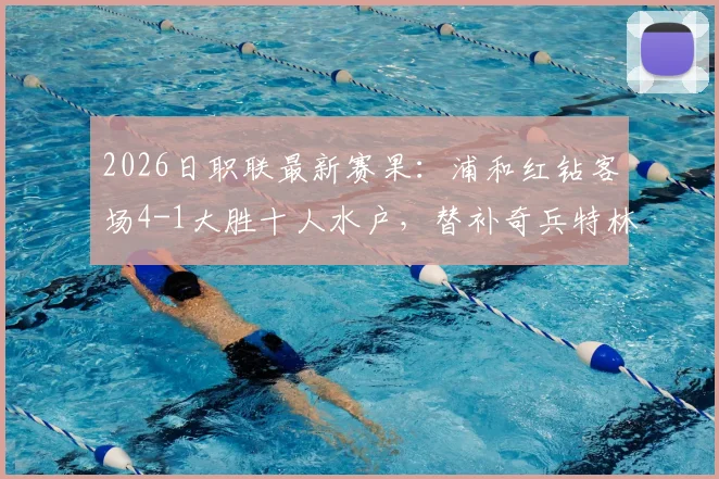 2026日职联最新赛果：浦和红钻客场4-1大胜十人水户，替补奇兵特林双响，附全场录像及积分榜变动分析