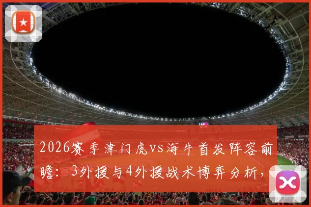 2026赛季津门虎vs海牛首发阵容前瞻:3外援与4外援战术博弈分析,王秋明能否担纲中场核心?