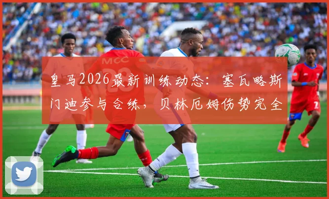 皇马2026最新训练动态:塞瓦略斯门迪参与合练,贝林厄姆伤势完全恢复获官方确认