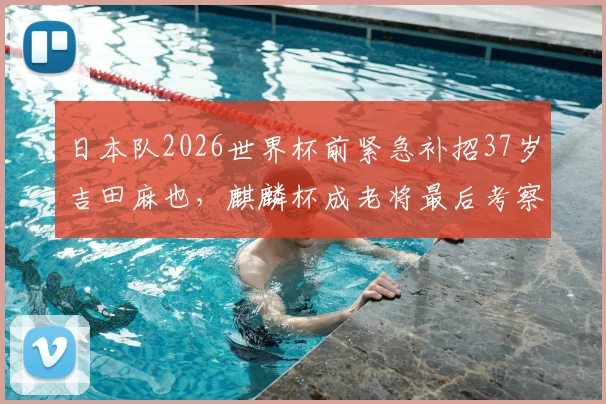 日本队2026世界杯前紧急补招37岁吉田麻也，麒麟杯成老将最后考察机会