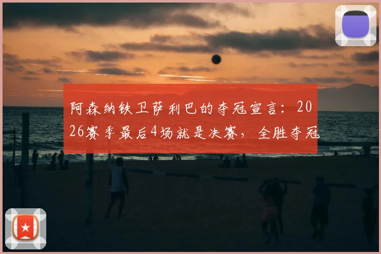 阿森纳铁卫萨利巴的夺冠宣言:2026赛季最后4场就是决赛,全胜夺冠我们势在必行