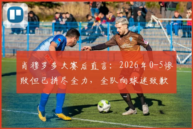 肖穆罗多夫赛后直言：2026年0-5惨败但已拼尽全力，全队向球迷致歉