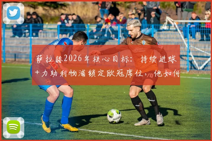 萨拉赫2026年核心目标：持续进球+力助利物浦锁定欧冠席位，他如何实现关键承诺？