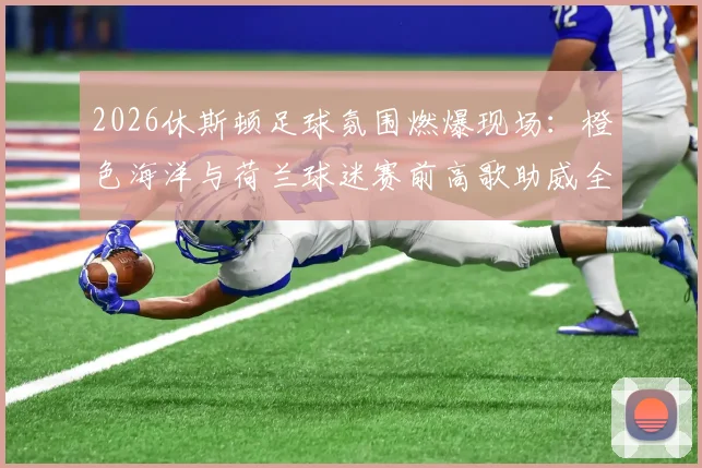 2026休斯顿足球氛围燃爆现场:橙色海洋与荷兰球迷赛前高歌助威全程实录,附观赛攻略