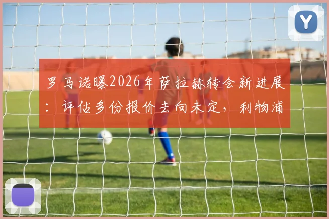 罗马诺曝2026年萨拉赫转会新进展：评估多份报价去向未定，利物浦巨星未来引发豪门争夺战