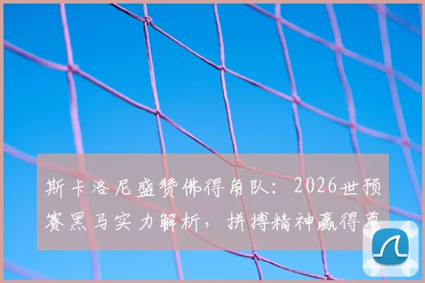 斯卡洛尼盛赞佛得角队：2026世预赛黑马实力解析，拼搏精神赢得尊重