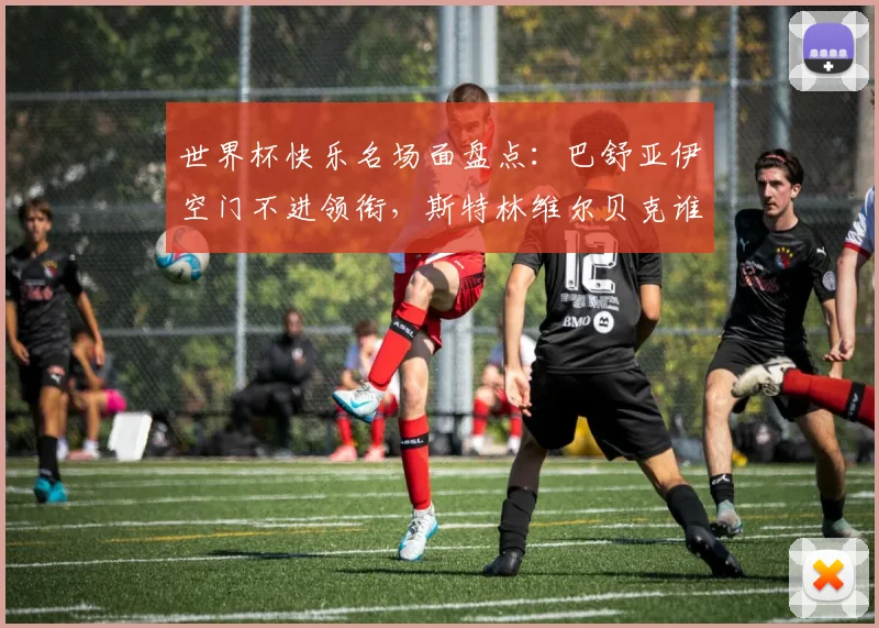 世界杯快乐名场面盘点：巴舒亚伊空门不进领衔，斯特林维尔贝克谁更“下饭”？2026年看谁接班