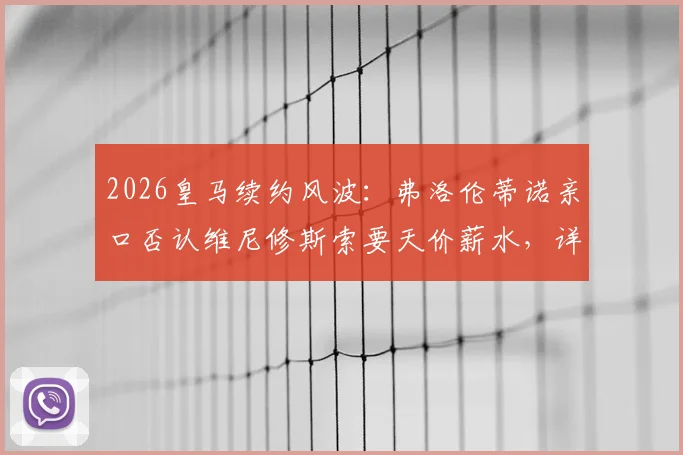2026皇马续约风波:弗洛伦蒂诺亲口否认维尼修斯索要天价薪水,详解背后真实谈判与球队规划