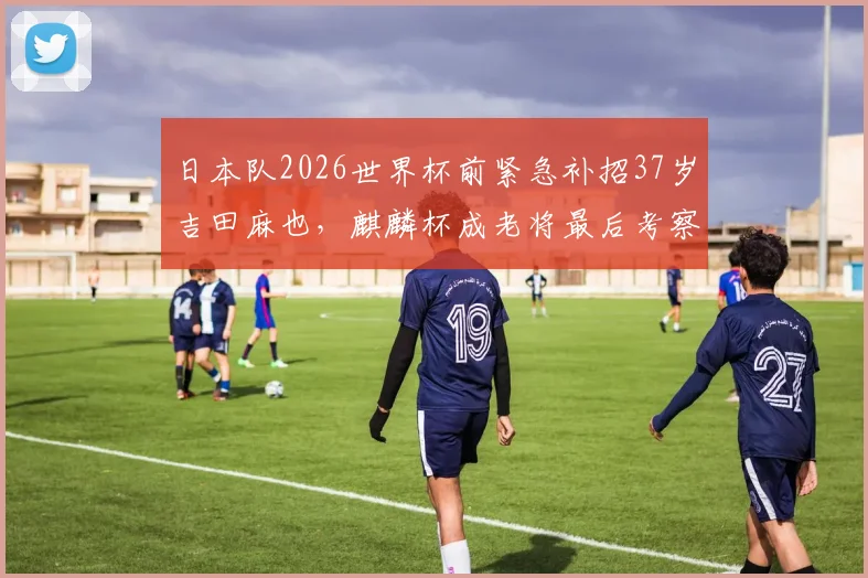 日本队2026世界杯前紧急补招37岁吉田麻也，麒麟杯成老将最后考察机会