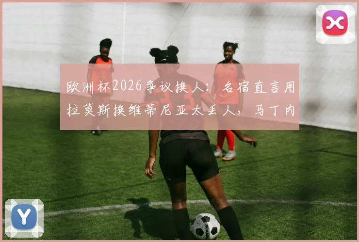 欧洲杯2026争议换人:名宿直言用拉莫斯换维蒂尼亚太丢人,马丁内斯不敢动C罗引发质疑