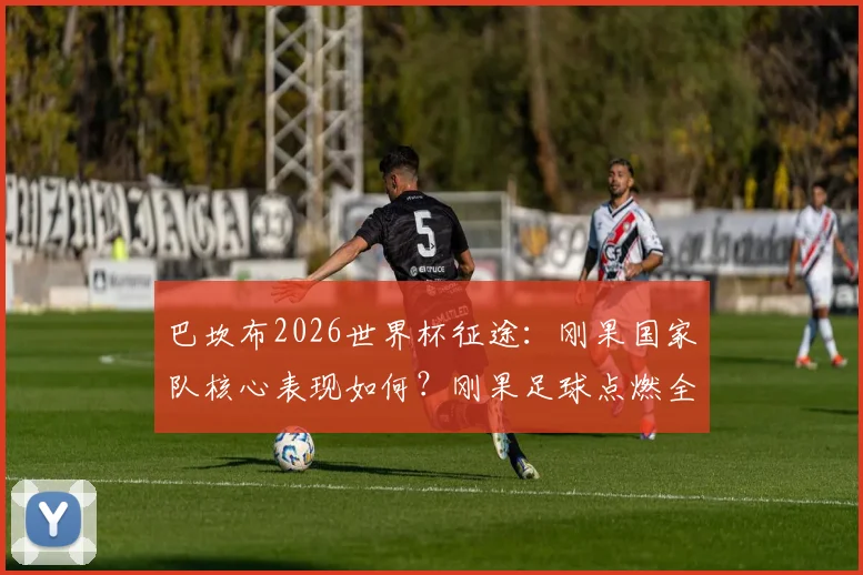 巴坎布2026世界杯征途：刚果国家队核心表现如何？刚果足球点燃全民希望全解析