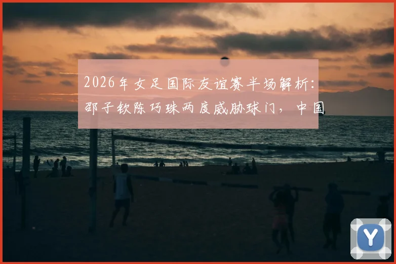 2026年女足国际友谊赛半场解析：邵子钦陈巧珠两度威胁球门，中国女足对阵俄罗斯战况激烈暂0-0平