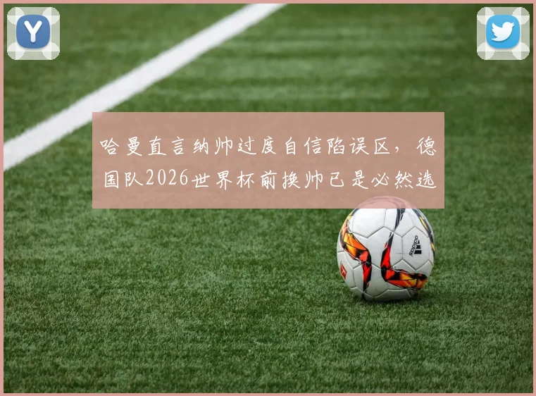 哈曼直言纳帅过度自信陷误区,德国队2026世界杯前换帅已是必然选择?