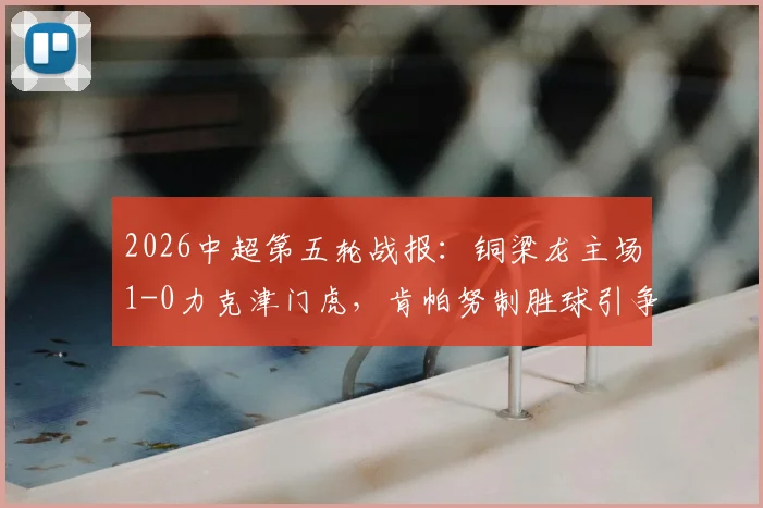 2026中超第五轮战报：铜梁龙主场1-0力克津门虎，肯帕努制胜球引争议，哈达斯补时绝平遭裁判吹罚无效