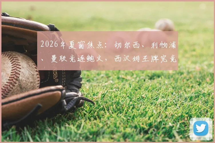 2026年夏窗焦点：切尔西、利物浦、曼联竞逐鲍文，西汉姆王牌究竟花落谁家？转会前景与适配性深度探讨