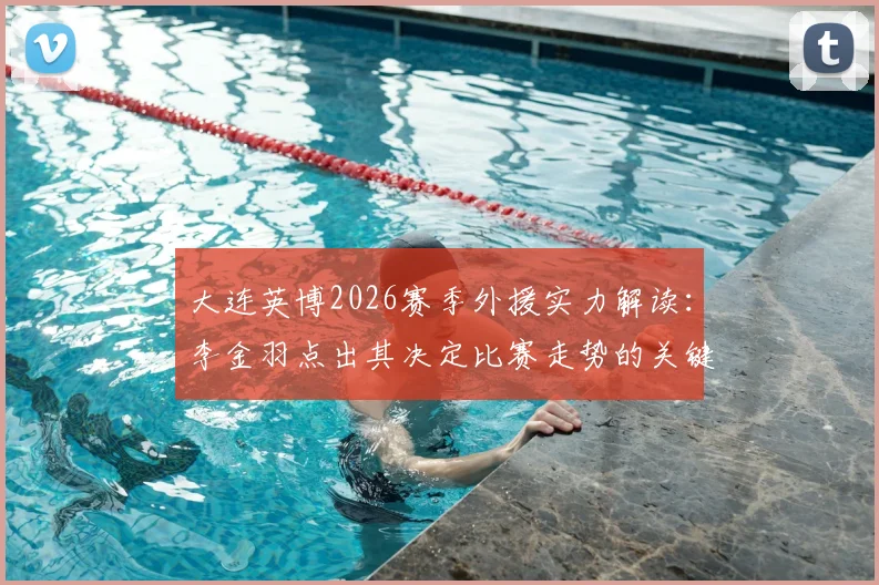 大连英博2026赛季外援实力解读：李金羽点出其决定比赛走势的关键能力，附具体案例分析