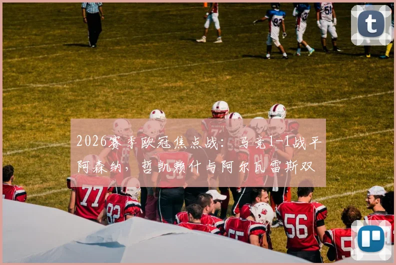 2026赛季欧冠焦点战：马竞1-1战平阿森纳，哲凯赖什与阿尔瓦雷斯双双点射建功，赛后复盘与技术统计一览