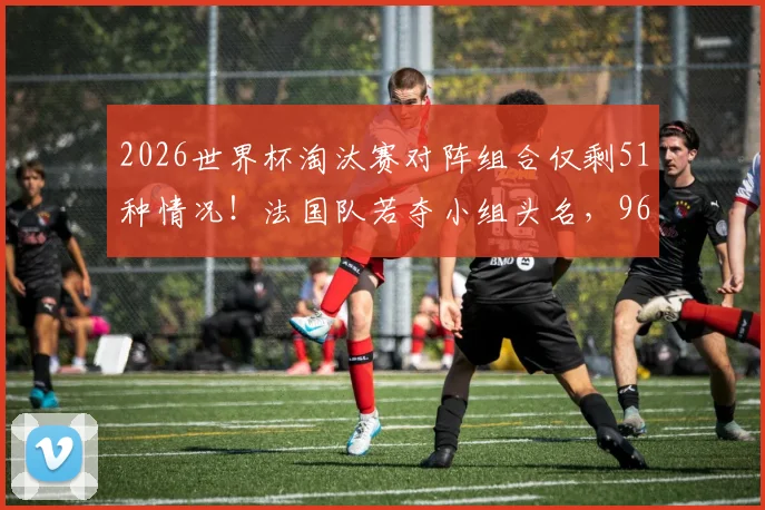 2026世界杯淘汰赛对阵组合仅剩51种情况！法国队若夺小组头名，96%概率遭遇强敌瑞典队