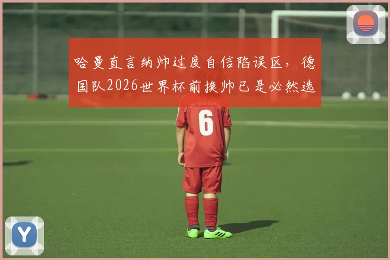 哈曼直言纳帅过度自信陷误区，德国队2026世界杯前换帅已是必然选择？